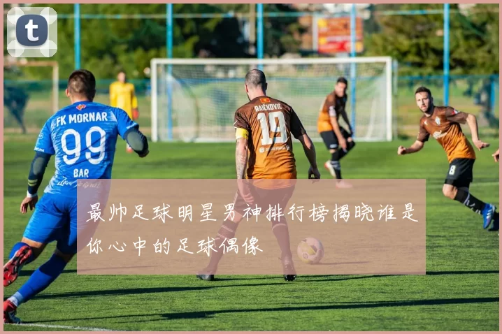 最帅足球明星男神排行榜揭晓谁是你心中的足球偶像