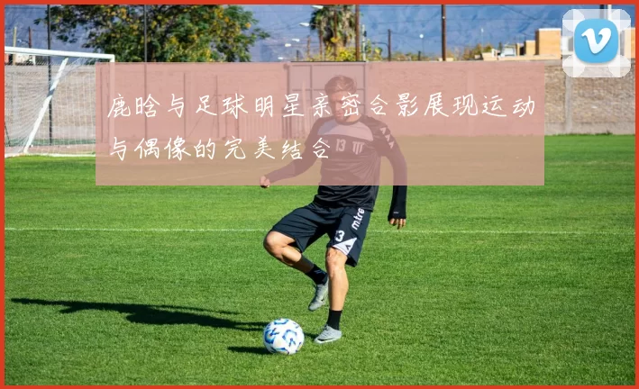 鹿晗与足球明星亲密合影展现运动与偶像的完美结合