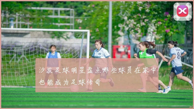 沙发足球明星盘点哪些球员在家中也能成为足球传奇