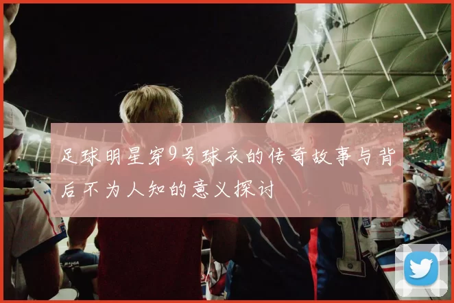 足球明星穿9号球衣的传奇故事与背后不为人知的意义探讨