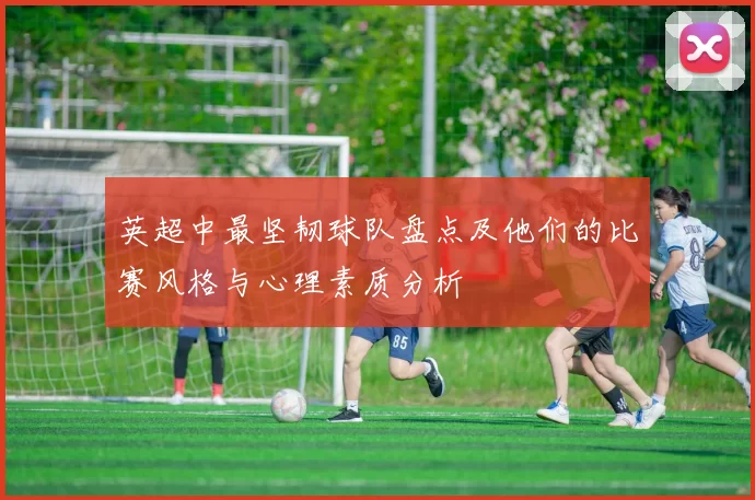 英超中最坚韧球队盘点及他们的比赛风格与心理素质分析