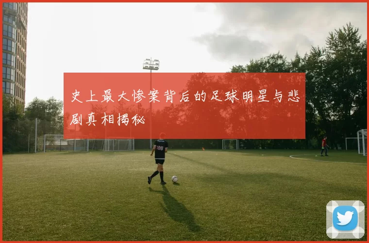 史上最大惨案背后的足球明星与悲剧真相揭秘