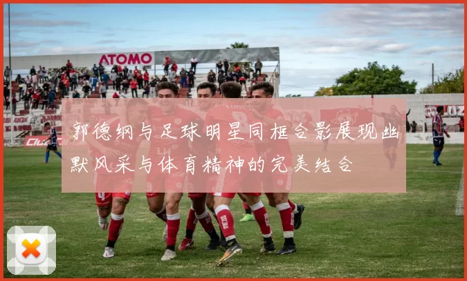 郭德纲与足球明星同框合影展现幽默风采与体育精神的完美结合