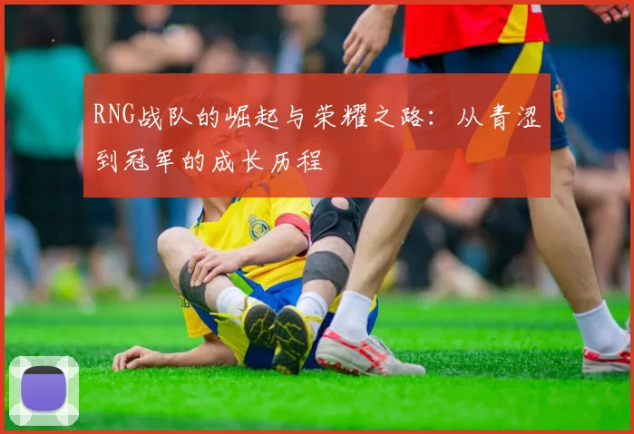 RNG战队的崛起与荣耀之路：从青涩到冠军的成长历程