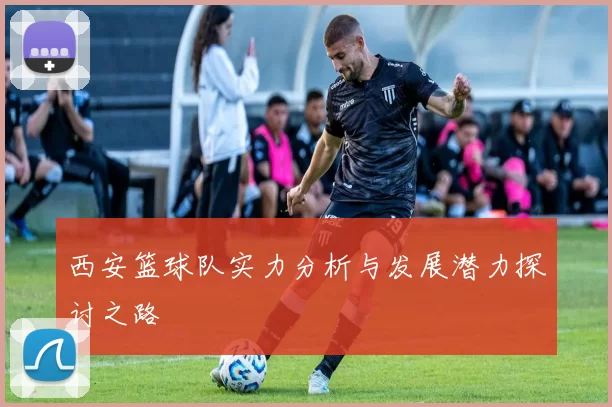 西安篮球队实力分析与发展潜力探讨之路