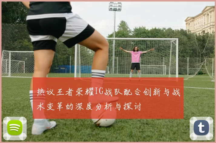 热议王者荣耀IG战队配合创新与战术变革的深度分析与探讨