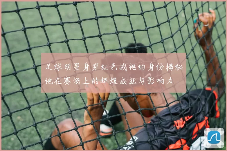 足球明星身穿红色战袍的身份揭秘他在赛场上的辉煌成就与影响力