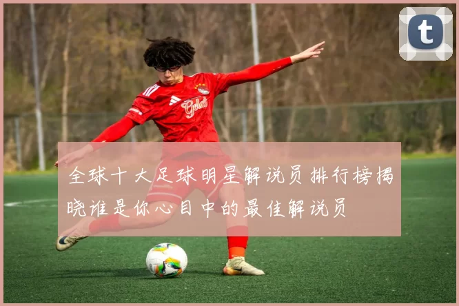 全球十大足球明星解说员排行榜揭晓谁是你心目中的最佳解说员