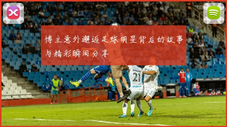博主意外邂逅足球明星背后的故事与精彩瞬间分享