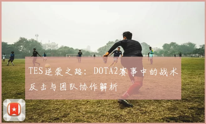 TES逆袭之路：DOTA2赛事中的战术反击与团队协作解析