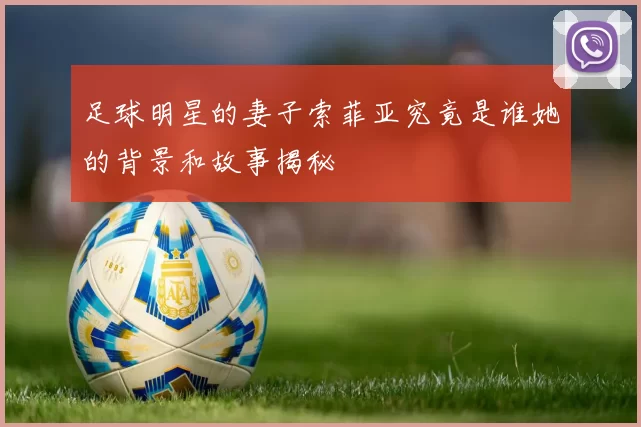 足球明星的妻子索菲亚究竟是谁她的背景和故事揭秘