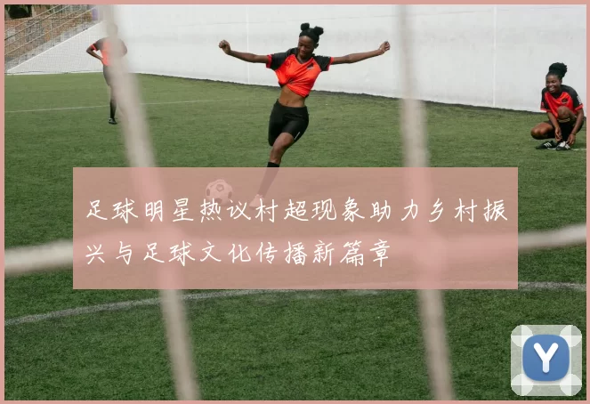 足球明星热议村超现象助力乡村振兴与足球文化传播新篇章