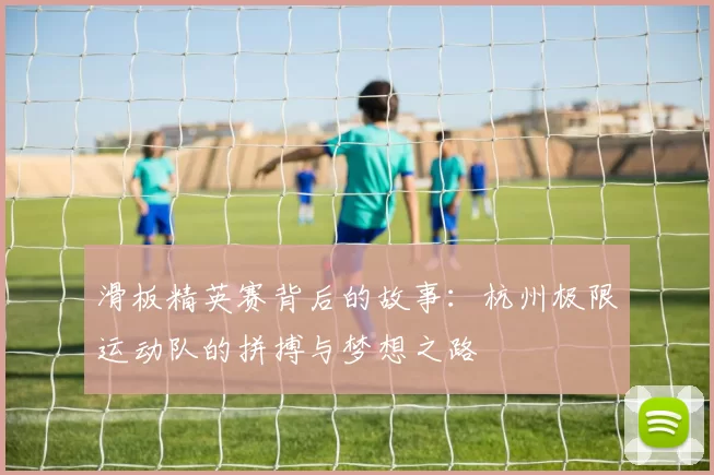 滑板精英赛背后的故事：杭州极限运动队的拼搏与梦想之路