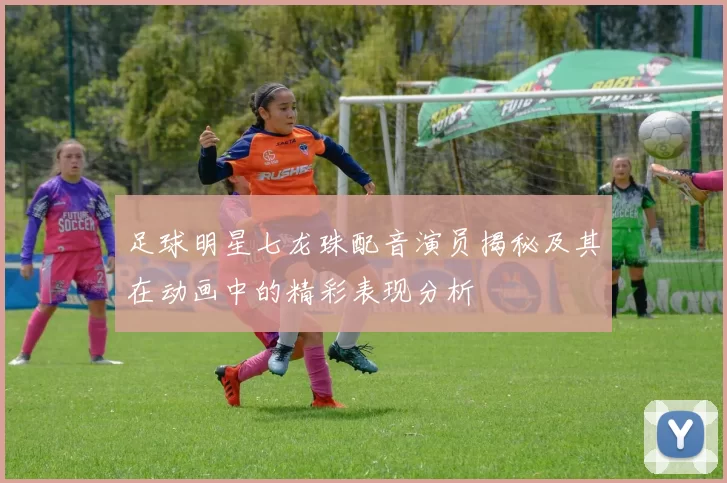 足球明星七龙珠配音演员揭秘及其在动画中的精彩表现分析