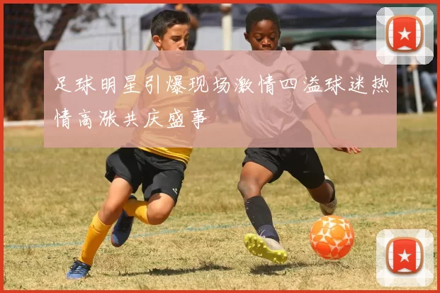 足球明星引爆现场激情四溢球迷热情高涨共庆盛事