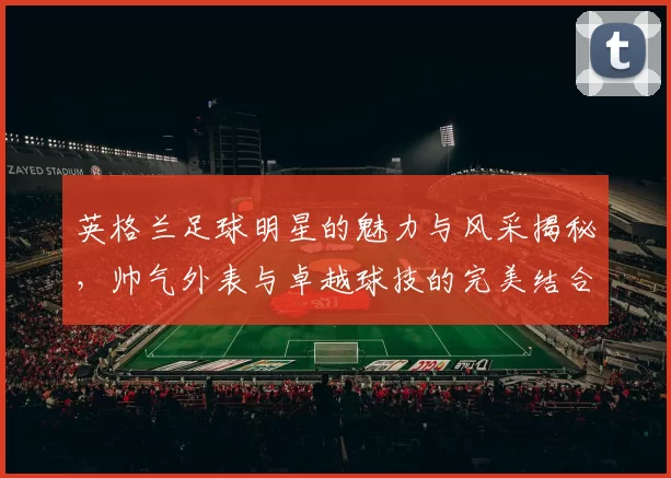 英格兰足球明星的魅力与风采揭秘，帅气外表与卓越球技的完美结合