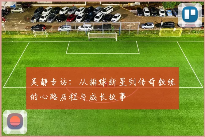 吴静专访：从排球新星到传奇教练的心路历程与成长故事