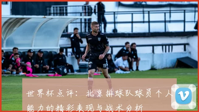 世界杯点评：北京排球队球员个人能力的精彩表现与战术分析