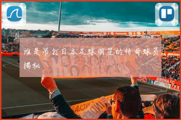 谁是吊打日本足球明星的传奇球员揭秘