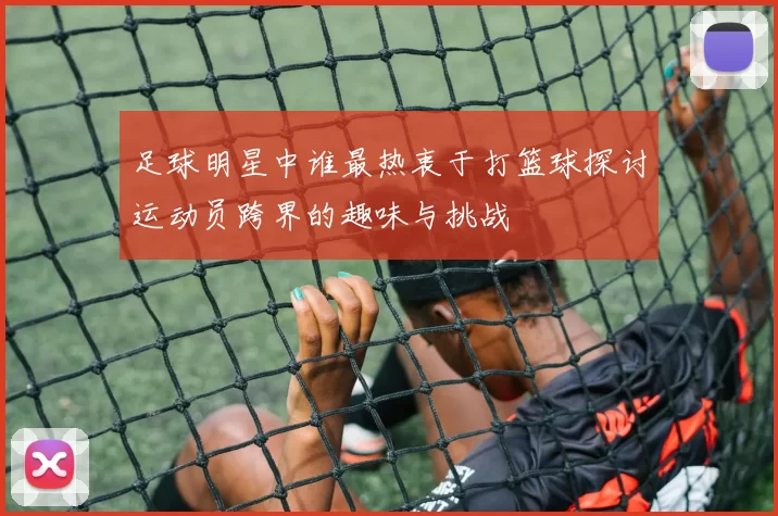 足球明星中谁最热衷于打篮球探讨运动员跨界的趣味与挑战