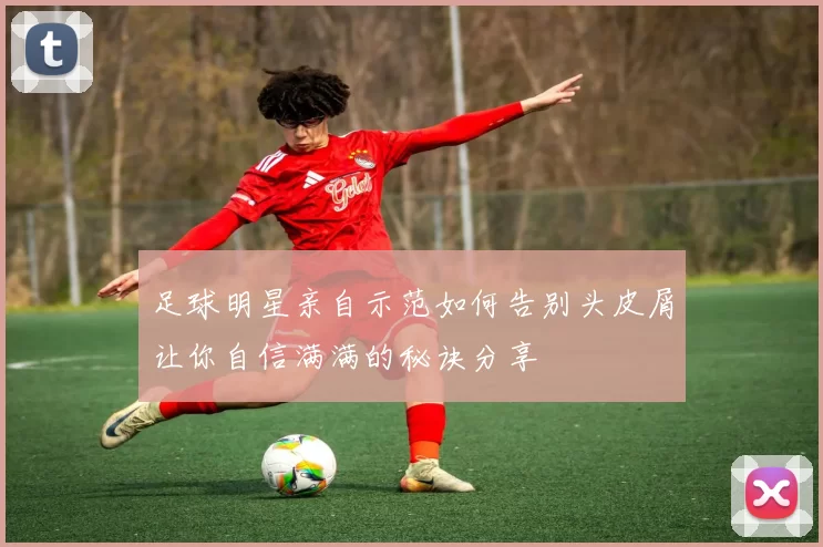 足球明星亲自示范如何告别头皮屑让你自信满满的秘诀分享