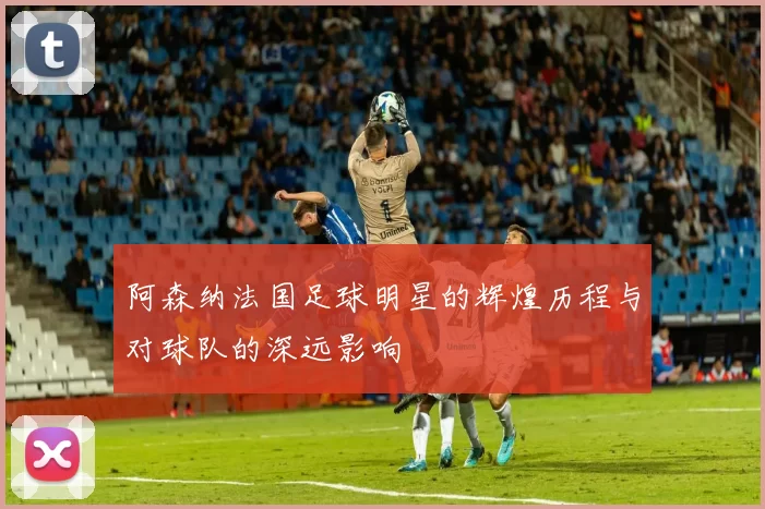 阿森纳法国足球明星的辉煌历程与对球队的深远影响