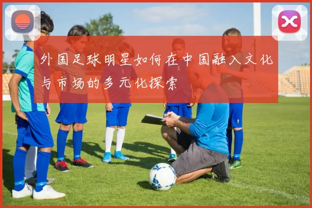 外国足球明星如何在中国融入文化与市场的多元化探索