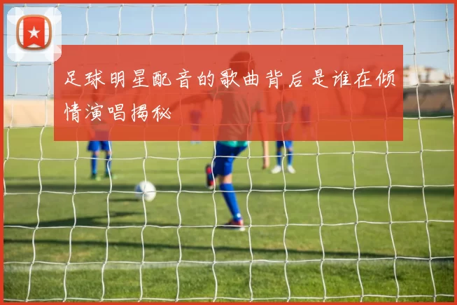 足球明星配音的歌曲背后是谁在倾情演唱揭秘