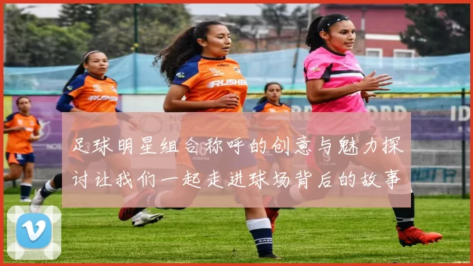 足球明星组合称呼的创意与魅力探讨让我们一起走进球场背后的故事