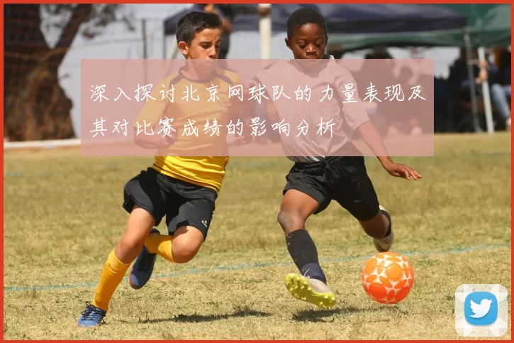 深入探讨北京网球队的力量表现及其对比赛成绩的影响分析