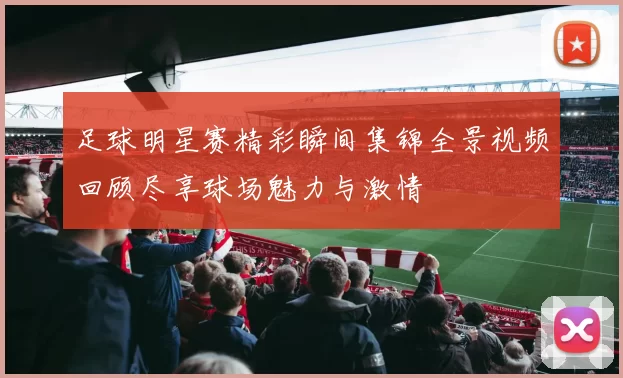 足球明星赛精彩瞬间集锦全景视频回顾尽享球场魅力与激情