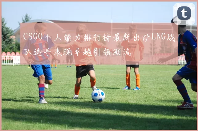 CSGO个人能力排行榜最新出炉LNG战队选手表现卓越引领潮流