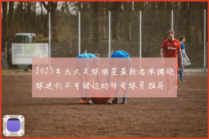 2023年九大足球明星最新名单揭晓球迷们不可错过的传奇球员推荐